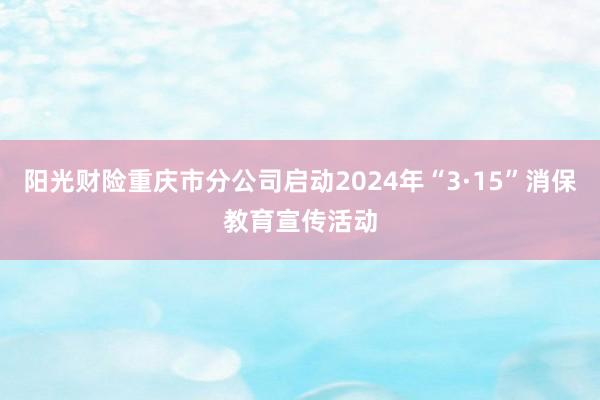 阳光财险重庆市分公司启动2024年“3·15”消保教育宣传活动