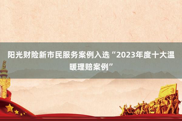 阳光财险新市民服务案例入选“2023年度十大温暖理赔案例”