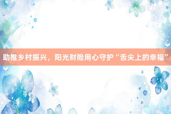 助推乡村振兴，阳光财险用心守护“舌尖上的幸福”