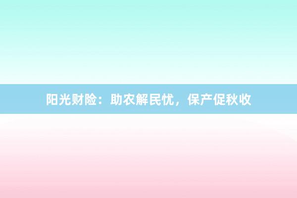 阳光财险：助农解民忧，保产促秋收