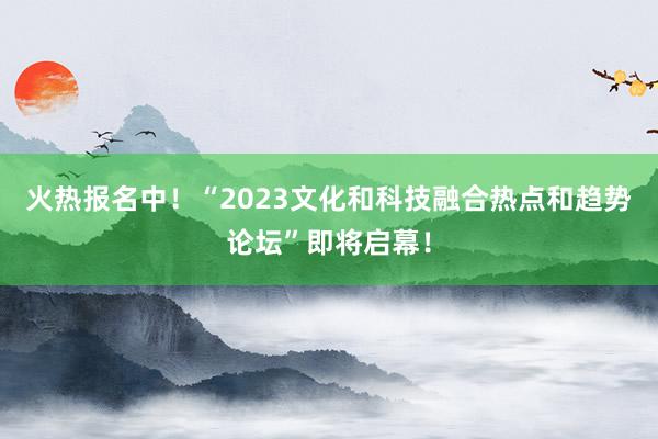 火热报名中！“2023文化和科技融合热点和趋势论坛”即将启幕！