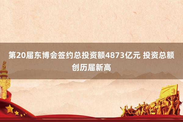 第20届东博会签约总投资额4873亿元 投资总额创历届新高