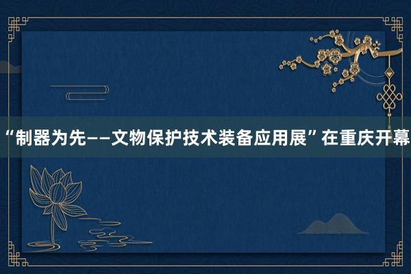 “制器为先——文物保护技术装备应用展”在重庆开幕