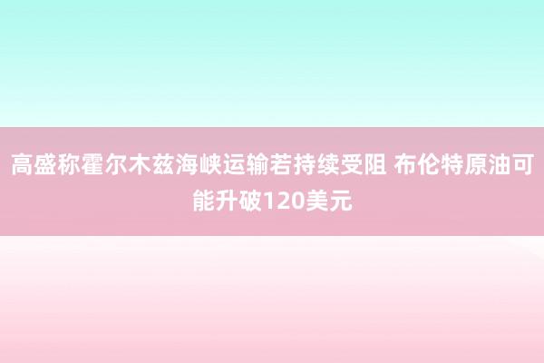 高盛称霍尔木兹海峡运输若持续受阻 布伦特原油可能升破120美元