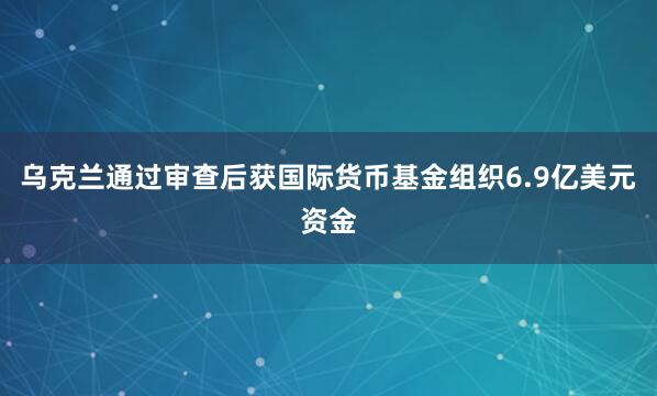 乌克兰通过审查后获国际货币基金组织6.9亿美元资金