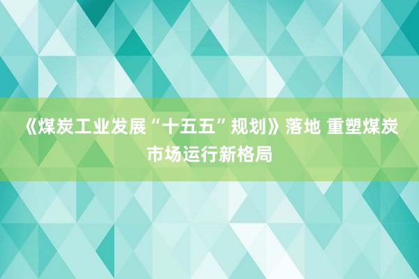 《煤炭工业发展“十五五”规划》落地 重塑煤炭市场运行新格局
