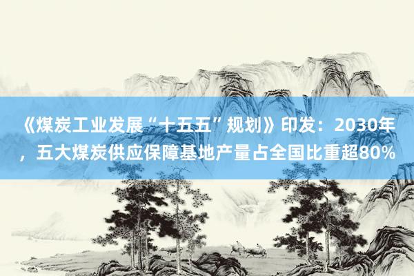 《煤炭工业发展“十五五”规划》印发：2030年，五大煤炭供应保障基地产量占全国比重超80%