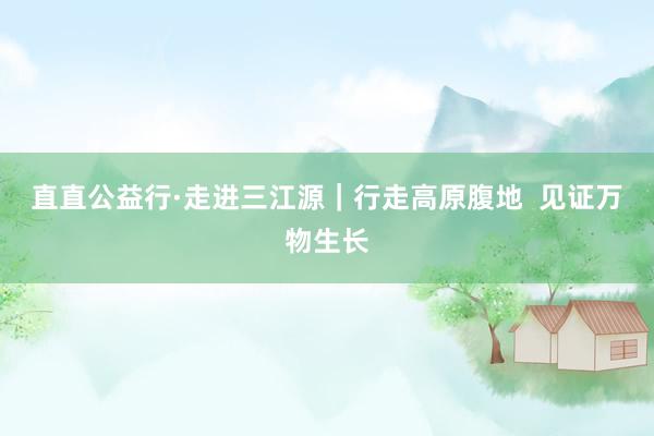 直直公益行·走进三江源｜行走高原腹地  见证万物生长