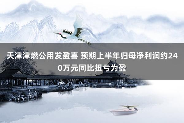 天津津燃公用发盈喜 预期上半年归母净利润约240万元同比扭亏为盈