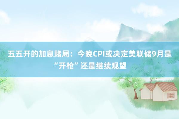 五五开的加息赌局：今晚CPI或决定美联储9月是“开枪”还是继续观望