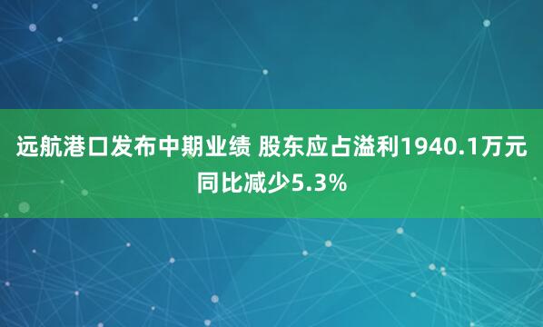 远航港口发布中期业绩 股东应占溢利1940.1万元同比减少5.3%