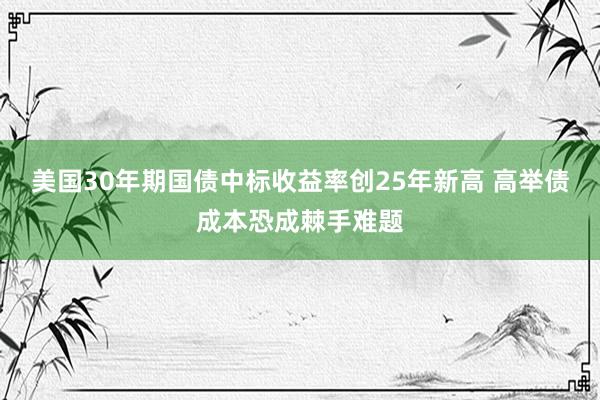 美国30年期国债中标收益率创25年新高 高举债成本恐成棘手难题