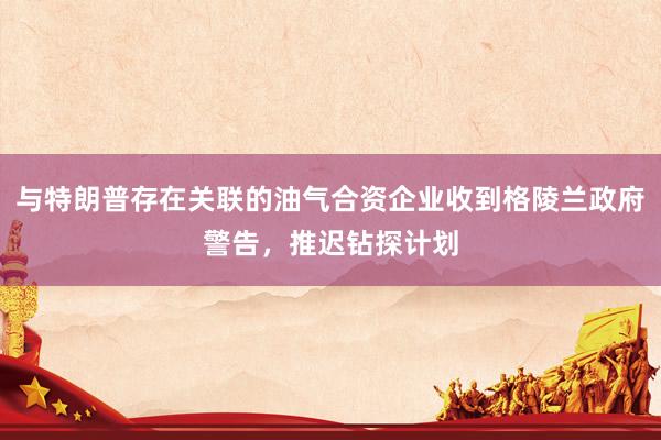与特朗普存在关联的油气合资企业收到格陵兰政府警告，推迟钻探计划