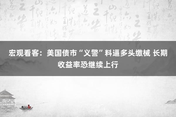 宏观看客：美国债市“义警”料逼多头缴械 长期收益率恐继续上行
