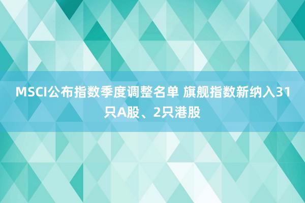 MSCI公布指数季度调整名单 旗舰指数新纳入31只A股、2只港股