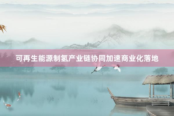 可再生能源制氢产业链协同加速商业化落地
