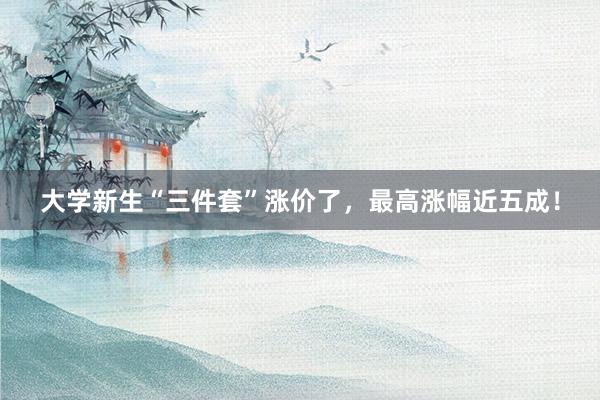 大学新生“三件套”涨价了，最高涨幅近五成！