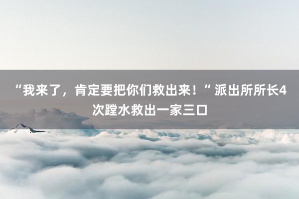 “我来了，肯定要把你们救出来！”派出所所长4次蹚水救出一家三口