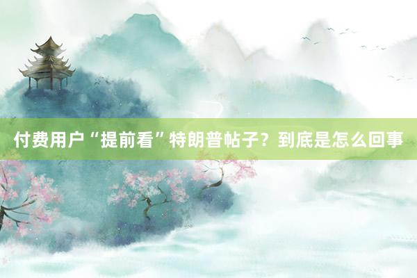 付费用户“提前看”特朗普帖子？到底是怎么回事