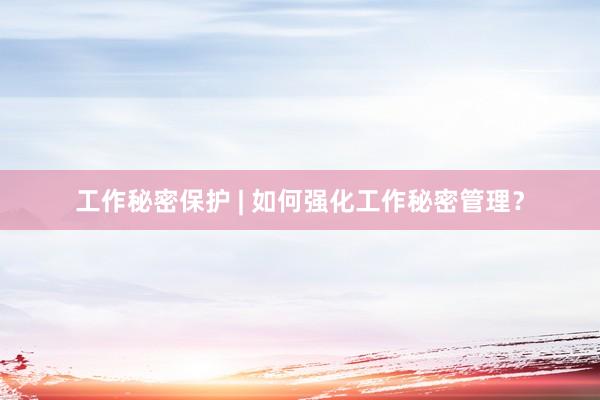 工作秘密保护 | 如何强化工作秘密管理？
