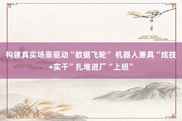 构建真实场景驱动“数据飞轮” 机器人兼具“炫技+实干”扎堆进厂“上班”