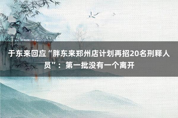于东来回应“胖东来郑州店计划再招20名刑释人员”：第一批没有一个离开