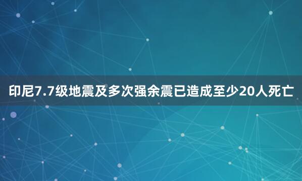 印尼7.7级地震及多次强余震已造成至少20人死亡