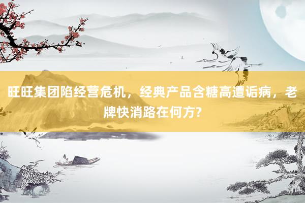 旺旺集团陷经营危机，经典产品含糖高遭诟病，老牌快消路在何方?