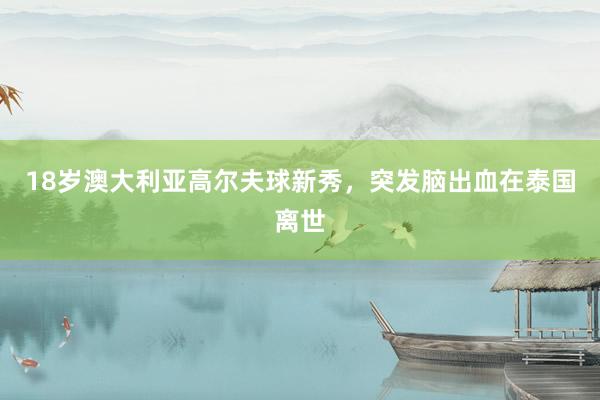 18岁澳大利亚高尔夫球新秀，突发脑出血在泰国离世