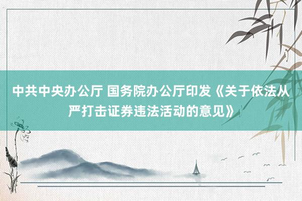 中共中央办公厅 国务院办公厅印发《关于依法从严打击证券违法活动的意见》