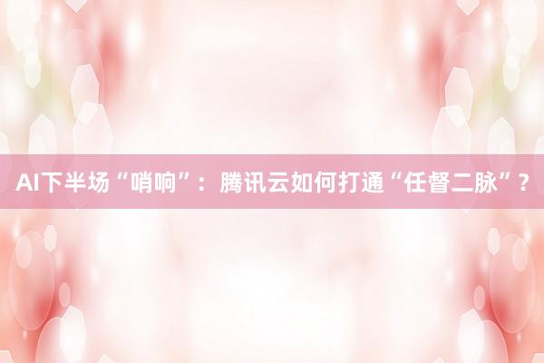 AI下半场“哨响”：腾讯云如何打通“任督二脉”？
