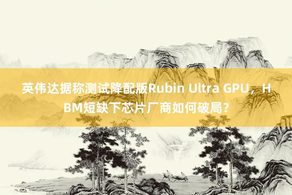 英伟达据称测试降配版Rubin Ultra GPU，HBM短缺下芯片厂商如何破局？
