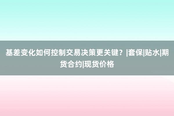 基差变化如何控制交易决策更关键？|套保|贴水|期货合约|现货价格