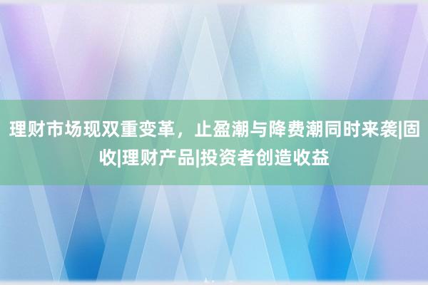 理财市场现双重变革，止盈潮与降费潮同时来袭|固收|理财产品|投资者创造收益