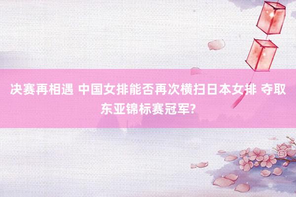 决赛再相遇 中国女排能否再次横扫日本女排 夺取东亚锦标赛冠军?