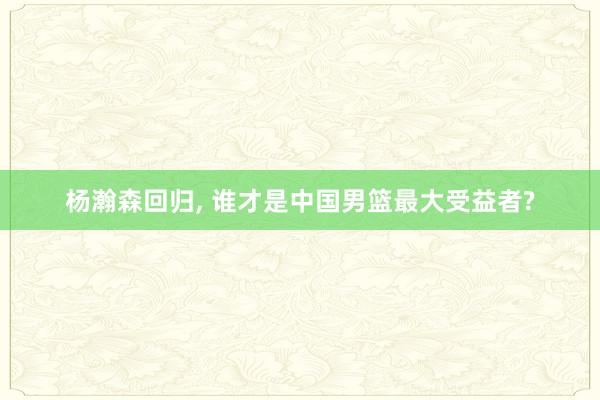 杨瀚森回归, 谁才是中国男篮最大受益者?