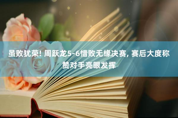 虽败犹荣! 周跃龙5-6惜败无缘决赛, 赛后大度称赞对手亮眼发挥