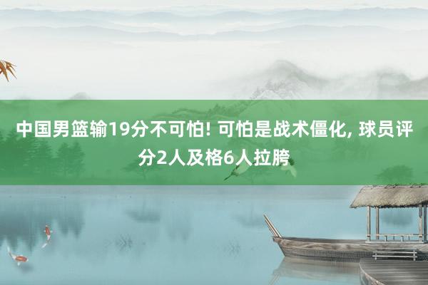 中国男篮输19分不可怕! 可怕是战术僵化, 球员评分2人及格6人拉胯