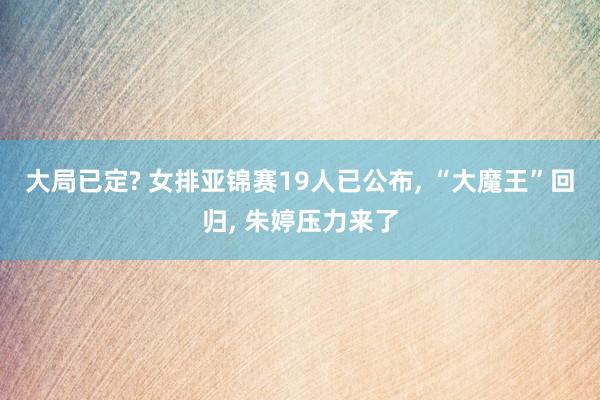 大局已定? 女排亚锦赛19人已公布, “大魔王”回归, 朱婷压力来了