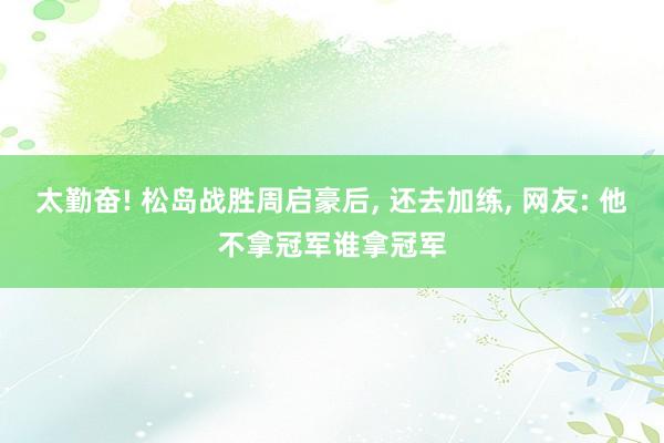 太勤奋! 松岛战胜周启豪后, 还去加练, 网友: 他不拿冠军谁拿冠军