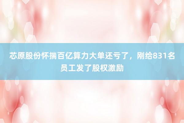 芯原股份怀揣百亿算力大单还亏了，刚给831名员工发了股权激励
