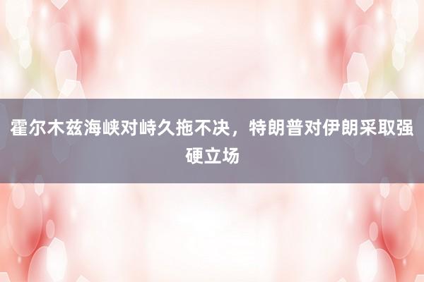 霍尔木兹海峡对峙久拖不决，特朗普对伊朗采取强硬立场