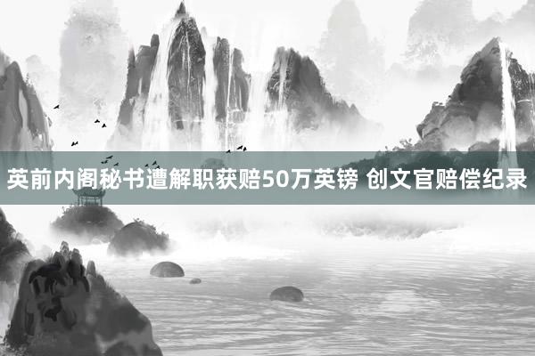 英前内阁秘书遭解职获赔50万英镑 创文官赔偿纪录