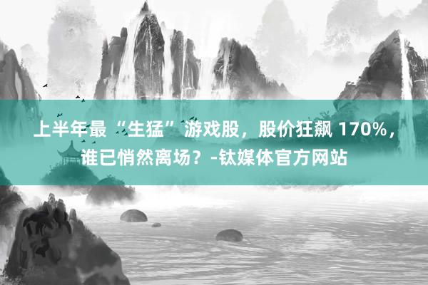 上半年最 “生猛” 游戏股，股价狂飙 170%，谁已悄然离场？-钛媒体官方网站