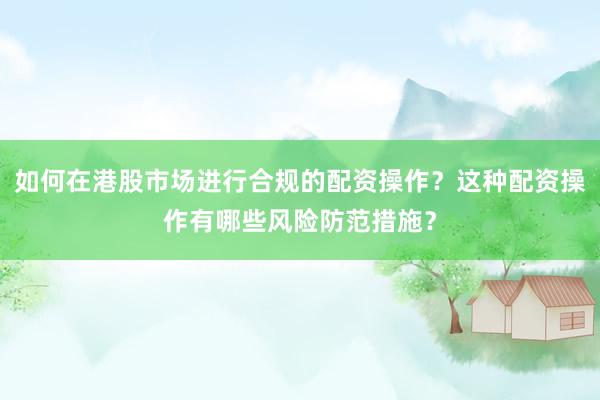 如何在港股市场进行合规的配资操作？这种配资操作有哪些风险防范措施？
