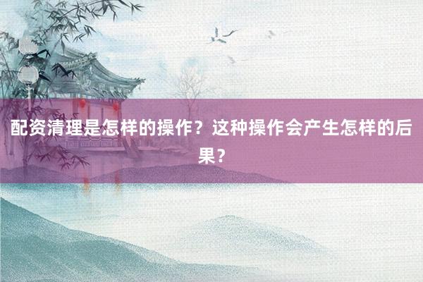 配资清理是怎样的操作？这种操作会产生怎样的后果？