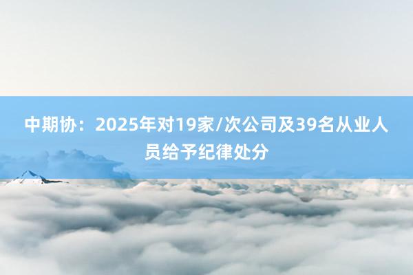 中期协：2025年对19家/次公司及39名从业人员给予纪律处分
