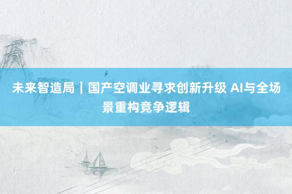 未来智造局｜国产空调业寻求创新升级 AI与全场景重构竞争逻辑