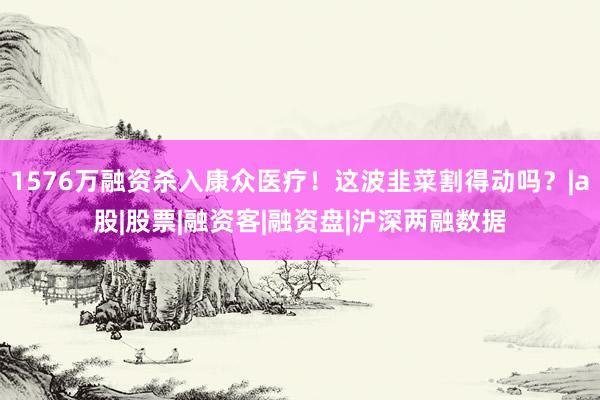 1576万融资杀入康众医疗！这波韭菜割得动吗？|a股|股票|融资客|融资盘|沪深两融数据