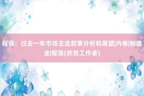 程强：过去一年市场主流叙事分析和展望|内卷|制造业|程强(扶贫工作者)